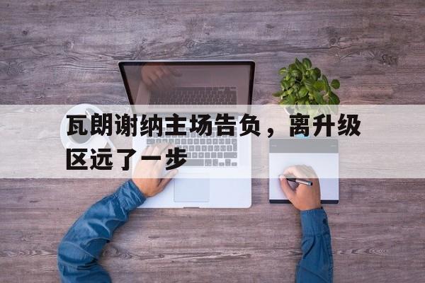 包含瓦朗谢纳主场告负,离升级区远了一步的词条 包含瓦朗谢纳主场告负,离升级区远了一步的词条